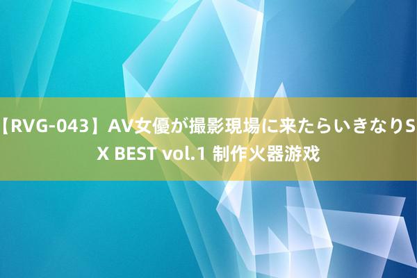 【RVG-043】AV女優が撮影現場に来たらいきなりSEX BEST vol.1 制作火器游戏