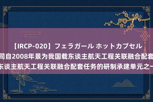 【IRCP-020】フェラガール ホットカプセル5 新晨科技董秘回复：公司自2008年景为我国载东谈主航天工程关联融合配套任务的研制承建单元之一