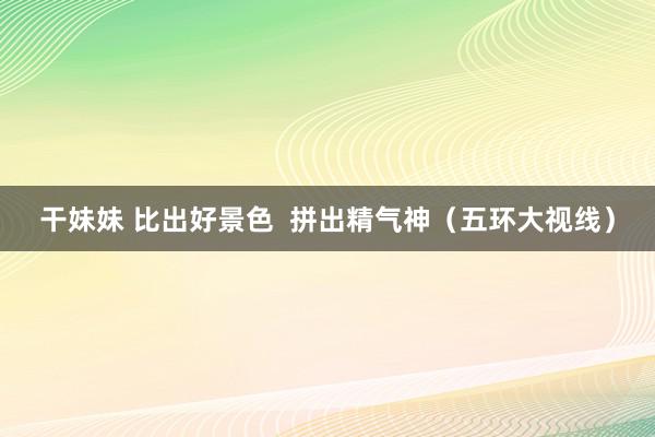 干妹妹 比出好景色  拼出精气神（五环大视线）