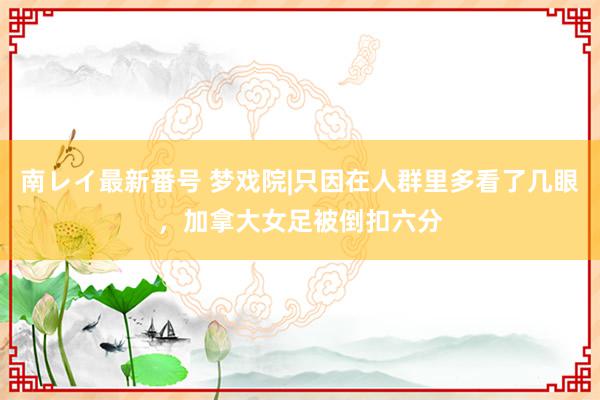 南レイ最新番号 梦戏院|只因在人群里多看了几眼，加拿大女足被倒扣六分