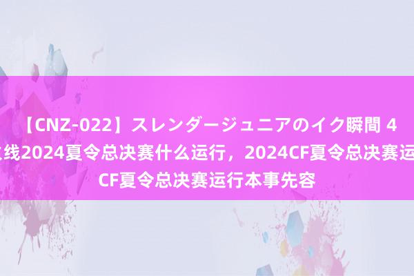 【CNZ-022】スレンダージュニアのイク瞬間 4時間 穿越火线2024夏令总决赛什么运行，2024CF夏令总决赛运行本事先容