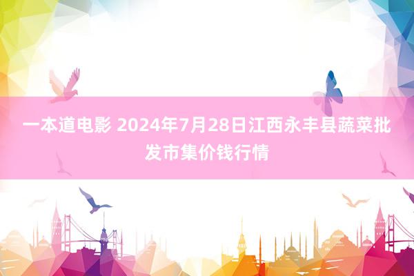 一本道电影 2024年7月28日江西永丰县蔬菜批发市集价钱行情