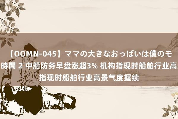 【OOMN-045】ママの大きなおっぱいは僕のモノ 総集編4時間 2 中船防务早盘涨超3% 机构指现时船舶行业高景气度握续