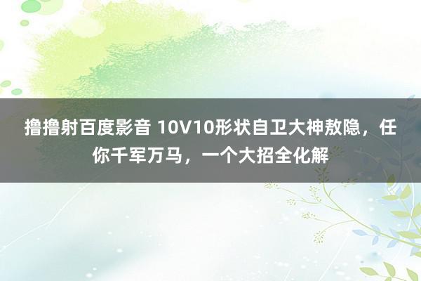 撸撸射百度影音 10V10形状自卫大神敖隐，任你千军万马，一个大招全化解