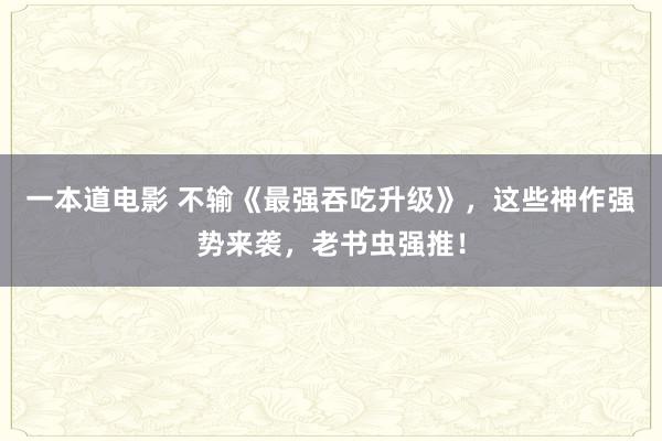 一本道电影 不输《最强吞吃升级》，这些神作强势来袭，老书虫强推！