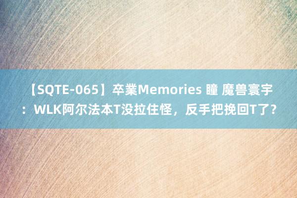 【SQTE-065】卒業Memories 瞳 魔兽寰宇：WLK阿尔法本T没拉住怪，反手把挽回T了？