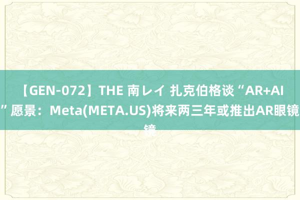 【GEN-072】THE 南レイ 扎克伯格谈“AR+AI”愿景：Meta(META.US)将来两三年或推出AR眼镜