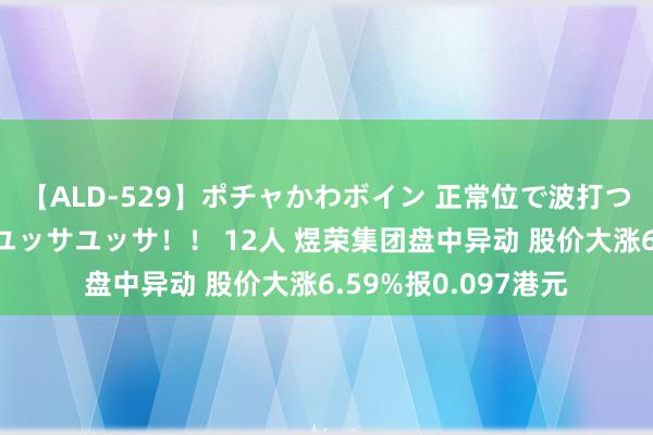 【ALD-529】ポチャかわボイン 正常位で波打つ腹肉！！騎乗位でユッサユッサ！！ 12人 煜荣集团盘中异动 股价大涨6.59%报0.097港元