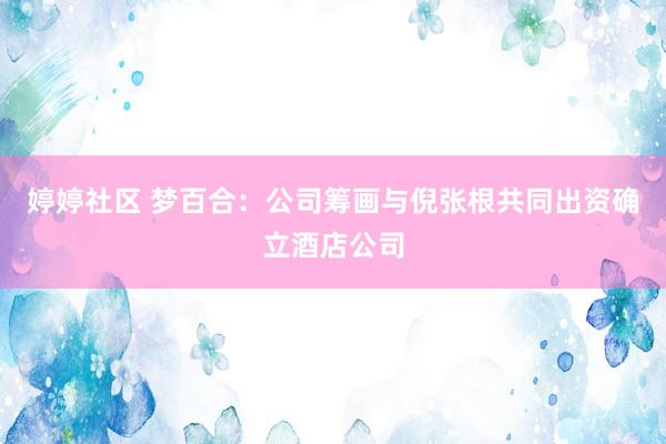 婷婷社区 梦百合：公司筹画与倪张根共同出资确立酒店公司