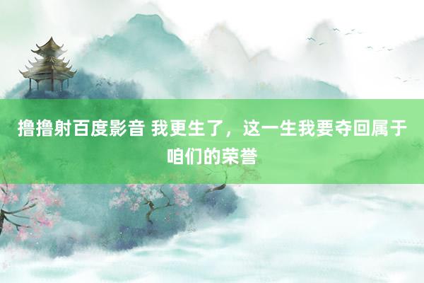 撸撸射百度影音 我更生了，这一生我要夺回属于咱们的荣誉