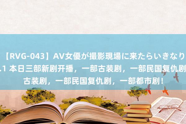 【RVG-043】AV女優が撮影現場に来たらいきなりSEX BEST vol.1 本日三部新剧开播，一部古装剧，一部民国复仇剧，一部都市剧！