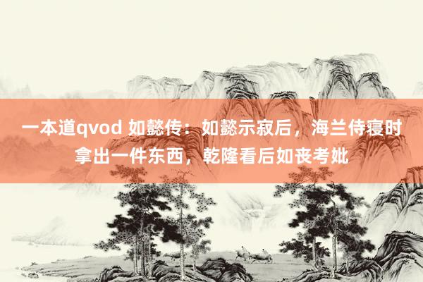 一本道qvod 如懿传：如懿示寂后，海兰侍寝时拿出一件东西，乾隆看后如丧考妣