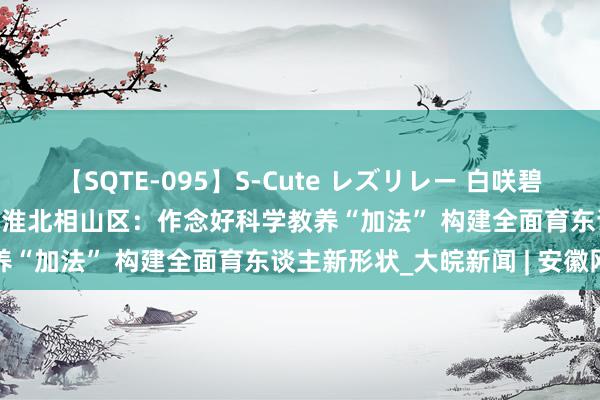 【SQTE-095】S-Cute レズリレー 白咲碧 瞳 有本沙世 彩城ゆりな 淮北相山区：作念好科学教养“加法” 构建全面育东谈主新形状_大皖新闻 | 安徽网