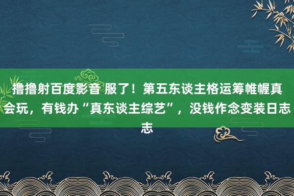 撸撸射百度影音 服了！第五东谈主格运筹帷幄真会玩，有钱办“真东谈主综艺”，没钱作念变装日志