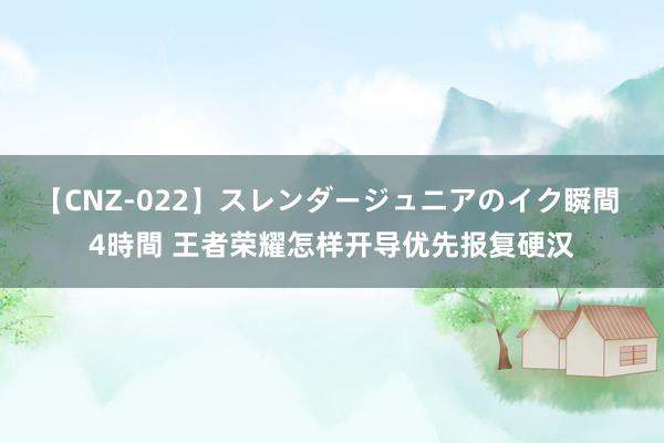 【CNZ-022】スレンダージュニアのイク瞬間 4時間 王者荣耀怎样开导优先报复硬汉