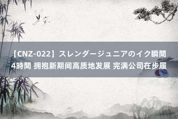 【CNZ-022】スレンダージュニアのイク瞬間 4時間 拥抱新期间高质地发展 完满公司在步履