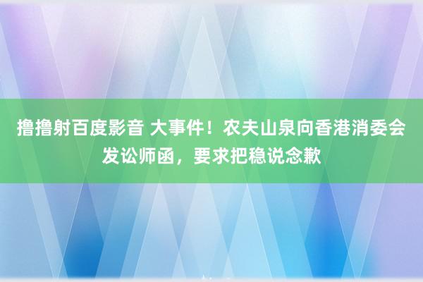 撸撸射百度影音 大事件！农夫山泉向香港消委会发讼师函，要求把稳说念歉