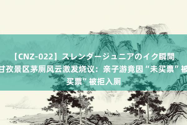 【CNZ-022】スレンダージュニアのイク瞬間 4時間 甘孜景区茅厕风云激发烧议：亲子游竟因“未买票”被拒入厕