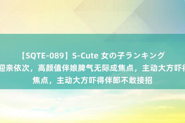 【SQTE-089】S-Cute 女の子ランキング 2015 TOP10 迎亲依次，高颜值伴娘脾气无际成焦点，主动大方吓得伴郎不敢接招