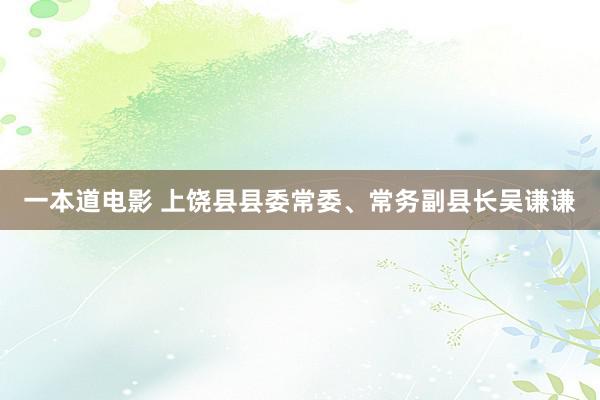 一本道电影 上饶县县委常委、常务副县长吴谦谦