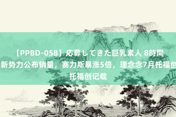 【PPBD-058】応募してきた巨乳素人 8時間 造车新势力公布销量，赛力斯暴涨5倍，理念念7月托福创记载