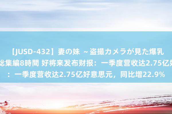 【JUSD-432】妻の妹 ～盗撮カメラが見た爆乳の妹を襲う男の遍歴～ 総集編8時間 好将来发布财报：一季度营收达2.75亿好意思元，同比增22.9%