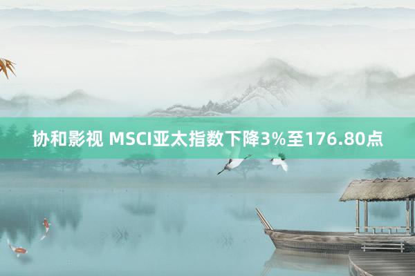 协和影视 MSCI亚太指数下降3%至176.80点