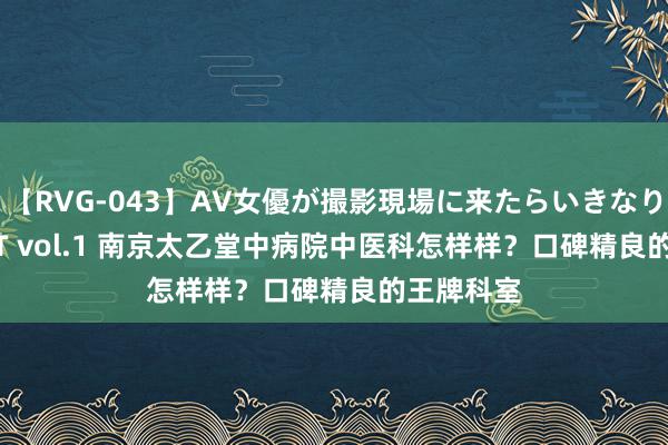 【RVG-043】AV女優が撮影現場に来たらいきなりSEX BEST vol.1 南京太乙堂中病院中医科怎样样？口碑精良的王牌科室