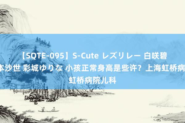 【SQTE-095】S-Cute レズリレー 白咲碧 瞳 有本沙世 彩城ゆりな 小孩正常身高是些许？上海虹桥病院儿科