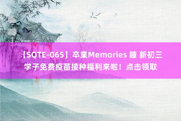 【SQTE-065】卒業Memories 瞳 新初三学子免费疫苗接种福利来啦！点击领取