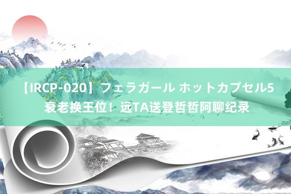 【IRCP-020】フェラガール ホットカプセル5 衰老换王位！远TA送登哲哲阿聊纪录