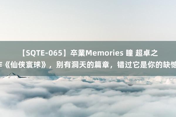 【SQTE-065】卒業Memories 瞳 超卓之作《仙侠寰球》，别有洞天的篇章，错过它是你的缺憾！