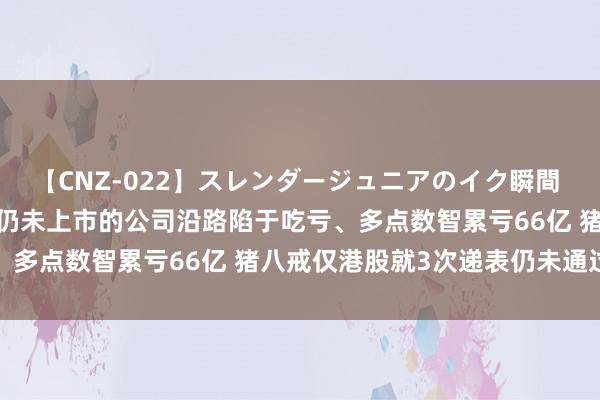 【CNZ-022】スレンダージュニアのイク瞬間 4時間 港股SaaS清点|仍未上市的公司沿路陷于吃亏、多点数智累亏66亿 猪八戒仅港股就3次递表仍未通过聆讯