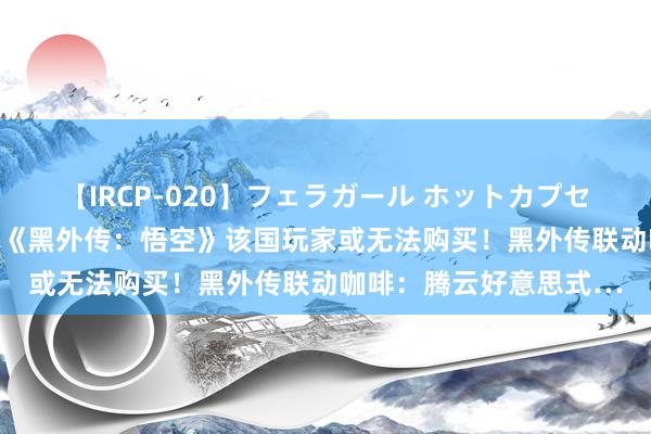 【IRCP-020】フェラガール ホットカプセル5 被打上不良标签！《黑外传：悟空》该国玩家或无法购买！黑外传联动咖啡：腾云好意思式…