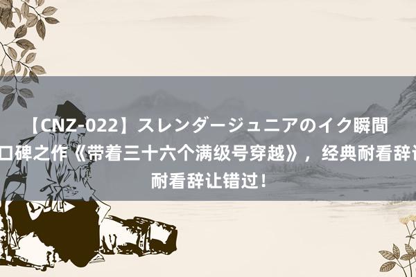 【CNZ-022】スレンダージュニアのイク瞬間 4時間 口碑之作《带着三十六个满级号穿越》，经典耐看辞让错过！