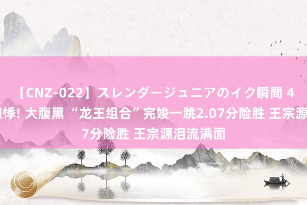 【CNZ-022】スレンダージュニアのイク瞬間 4時間 太惊悸! 大腹黑 “龙王组合”完竣一跳2.07分险胜 王宗源泪流满面