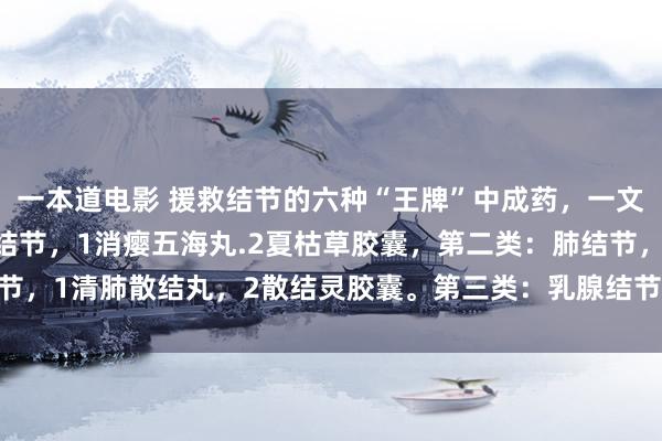 一本道电影 援救结节的六种“王牌”中成药，一文回来：第一类：甲状腺结节，1消瘿五海丸.2夏枯草胶囊，第二类：肺结节，1清肺散结丸，2散结灵胶囊。第三类：乳腺结节，1小金丸，2乳癖消片