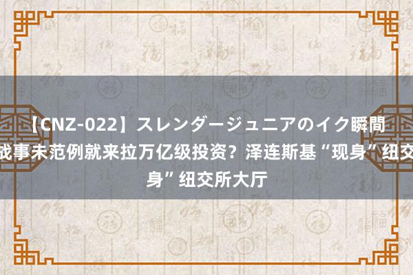 【CNZ-022】スレンダージュニアのイク瞬間 4時間 战事未范例就来拉万亿级投资？泽连斯基“现身”纽交所大厅