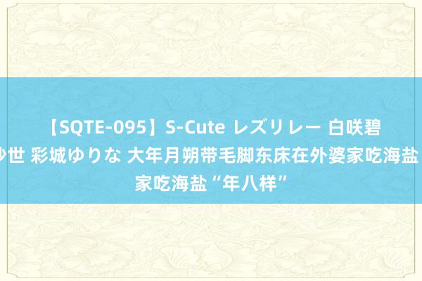 【SQTE-095】S-Cute レズリレー 白咲碧 瞳 有本沙世 彩城ゆりな 大年月朔带毛脚东床在外婆家吃海盐“年八样”