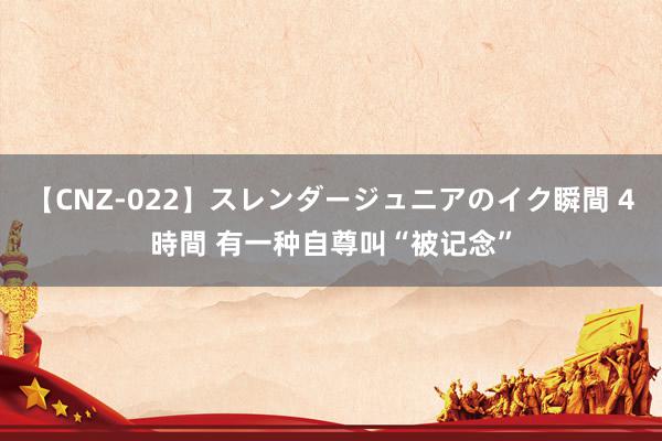 【CNZ-022】スレンダージュニアのイク瞬間 4時間 有一种自尊叫“被记念”