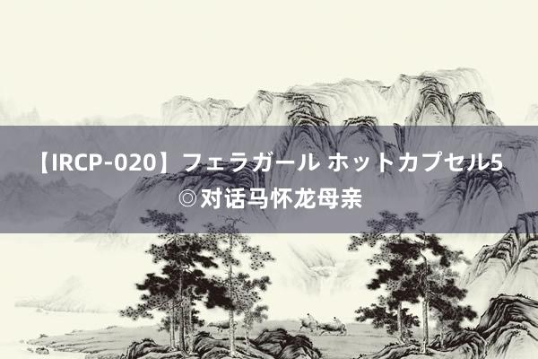 【IRCP-020】フェラガール ホットカプセル5 ◎对话马怀龙母亲