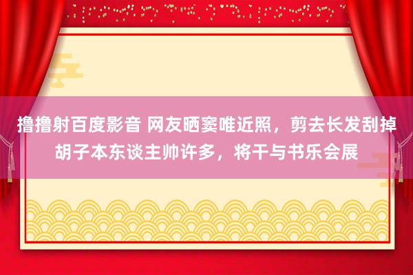 撸撸射百度影音 网友晒窦唯近照，剪去长发刮掉胡子本东谈主帅许多，将干与书乐会展