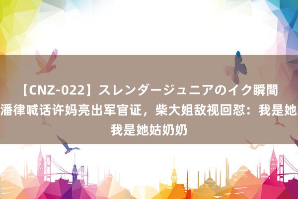 【CNZ-022】スレンダージュニアのイク瞬間 4時間 潘律喊话许妈亮出军官证，柴大姐敌视回怼：我是她姑奶奶