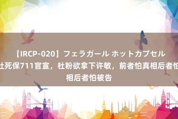 【IRCP-020】フェラガール ホットカプセル5 老杜死保711官宣，杜粉欲拿下许敏，前者怕真相后者怕被告