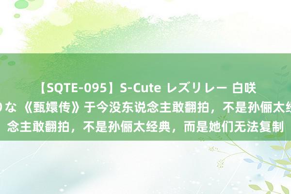 【SQTE-095】S-Cute レズリレー 白咲碧 瞳 有本沙世 彩城ゆりな 《甄嬛传》于今没东说念主敢翻拍，不是孙俪太经典，而是她们无法复制