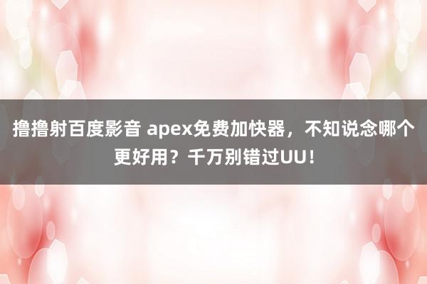 撸撸射百度影音 apex免费加快器，不知说念哪个更好用？千万别错过UU！