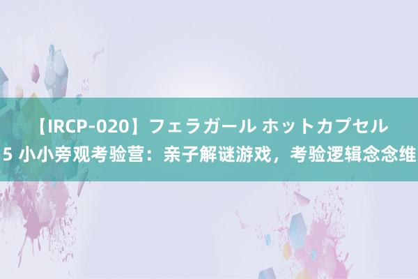 【IRCP-020】フェラガール ホットカプセル5 小小旁观考验营：亲子解谜游戏，考验逻辑念念维