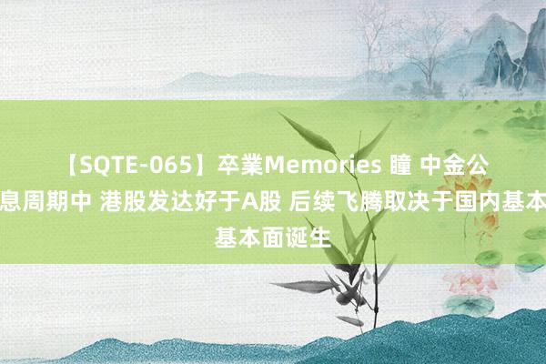 【SQTE-065】卒業Memories 瞳 中金公司：降息周期中 港股发达好于A股 后续飞腾取决于国内基本面诞生