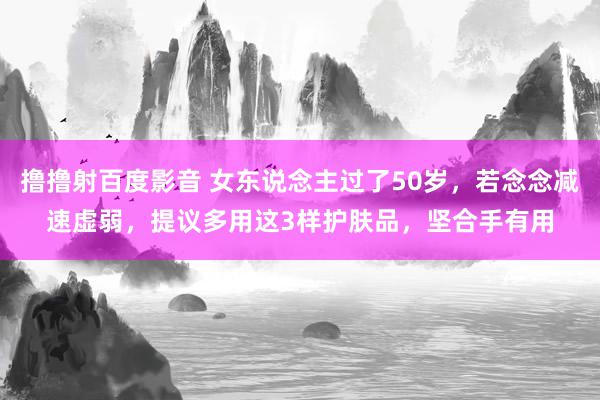 撸撸射百度影音 女东说念主过了50岁，若念念减速虚弱，提议多用这3样护肤品，坚合手有用