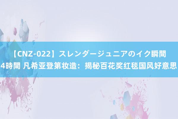 【CNZ-022】スレンダージュニアのイク瞬間 4時間 凡希亚登第妆造：揭秘百花奖红毯国风好意思